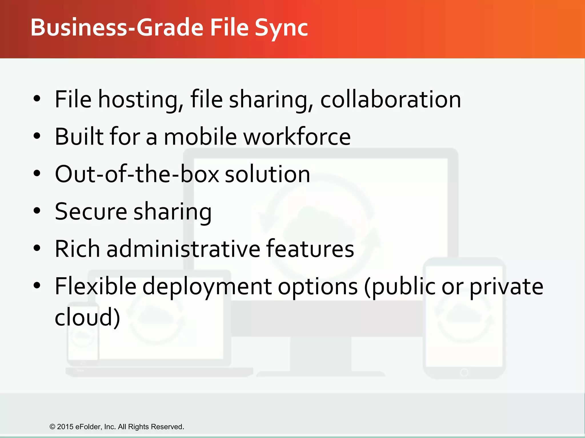 Business-Grade File Sync
• File hosting, file sharing, collaboration
• Built for a mobile workforce
• Out-of-the-box solution
• Secure sharing
• Rich administrative features
• Flexible deployment options (public or private
cloud)
© 2015 eFolder, Inc. All Rights Reserved.
 