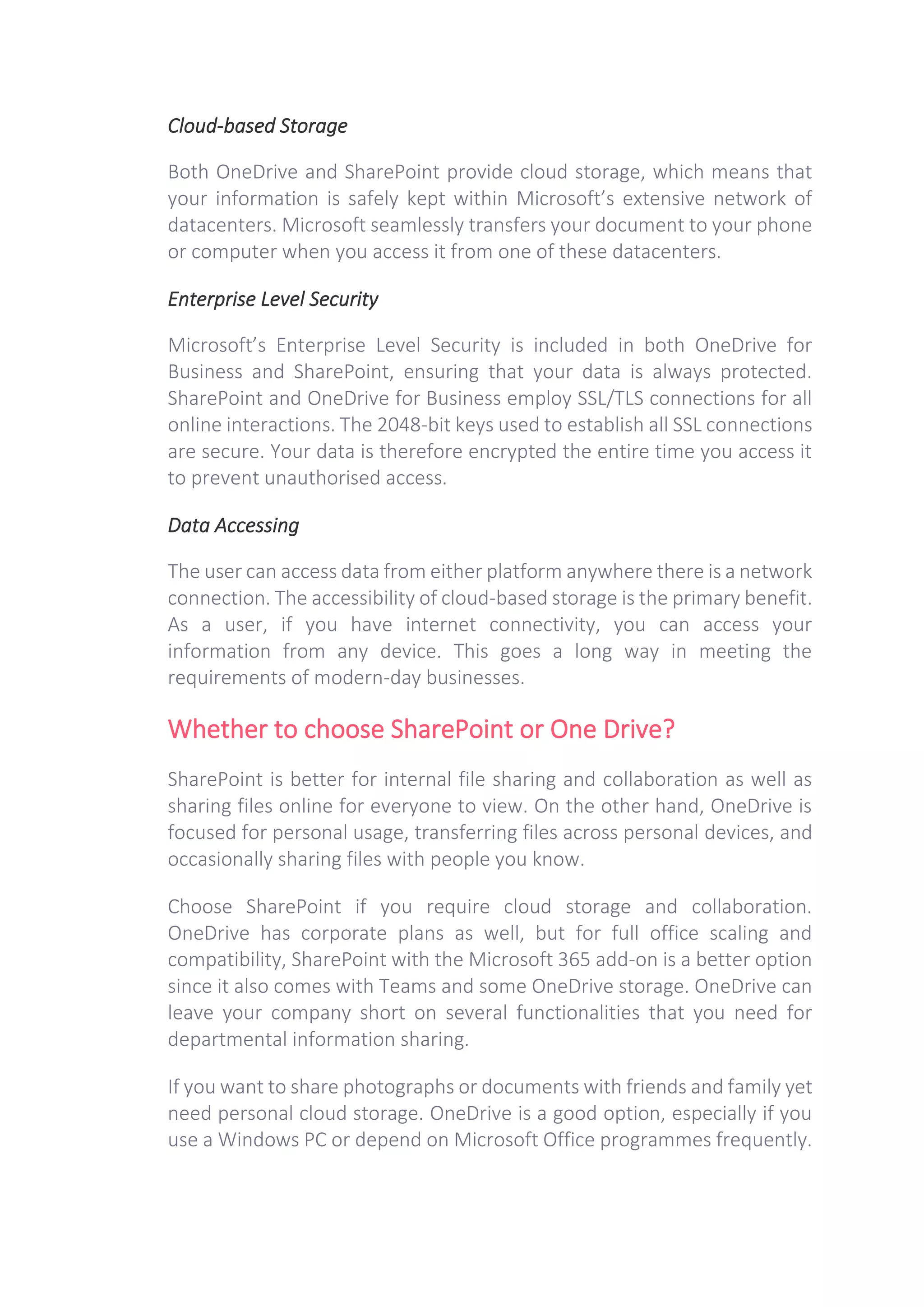Cloud-based Storage
Both OneDrive and SharePoint provide cloud storage, which means that
your information is safely kept within Microsoft’s extensive network of
datacenters. Microsoft seamlessly transfers your document to your phone
or computer when you access it from one of these datacenters.
Enterprise Level Security
Microsoft’s Enterprise Level Security is included in both OneDrive for
Business and SharePoint, ensuring that your data is always protected.
SharePoint and OneDrive for Business employ SSL/TLS connections for all
online interactions. The 2048-bit keys used to establish all SSL connections
are secure. Your data is therefore encrypted the entire time you access it
to prevent unauthorised access.
Data Accessing
The user can access data from either platform anywhere there is a network
connection. The accessibility of cloud-based storage is the primary benefit.
As a user, if you have internet connectivity, you can access your
information from any device. This goes a long way in meeting the
requirements of modern-day businesses.
Whether to choose SharePoint or One Drive?
SharePoint is better for internal file sharing and collaboration as well as
sharing files online for everyone to view. On the other hand, OneDrive is
focused for personal usage, transferring files across personal devices, and
occasionally sharing files with people you know.
Choose SharePoint if you require cloud storage and collaboration.
OneDrive has corporate plans as well, but for full office scaling and
compatibility, SharePoint with the Microsoft 365 add-on is a better option
since it also comes with Teams and some OneDrive storage. OneDrive can
leave your company short on several functionalities that you need for
departmental information sharing.
If you want to share photographs or documents with friends and family yet
need personal cloud storage. OneDrive is a good option, especially if you
use a Windows PC or depend on Microsoft Office programmes frequently.
 