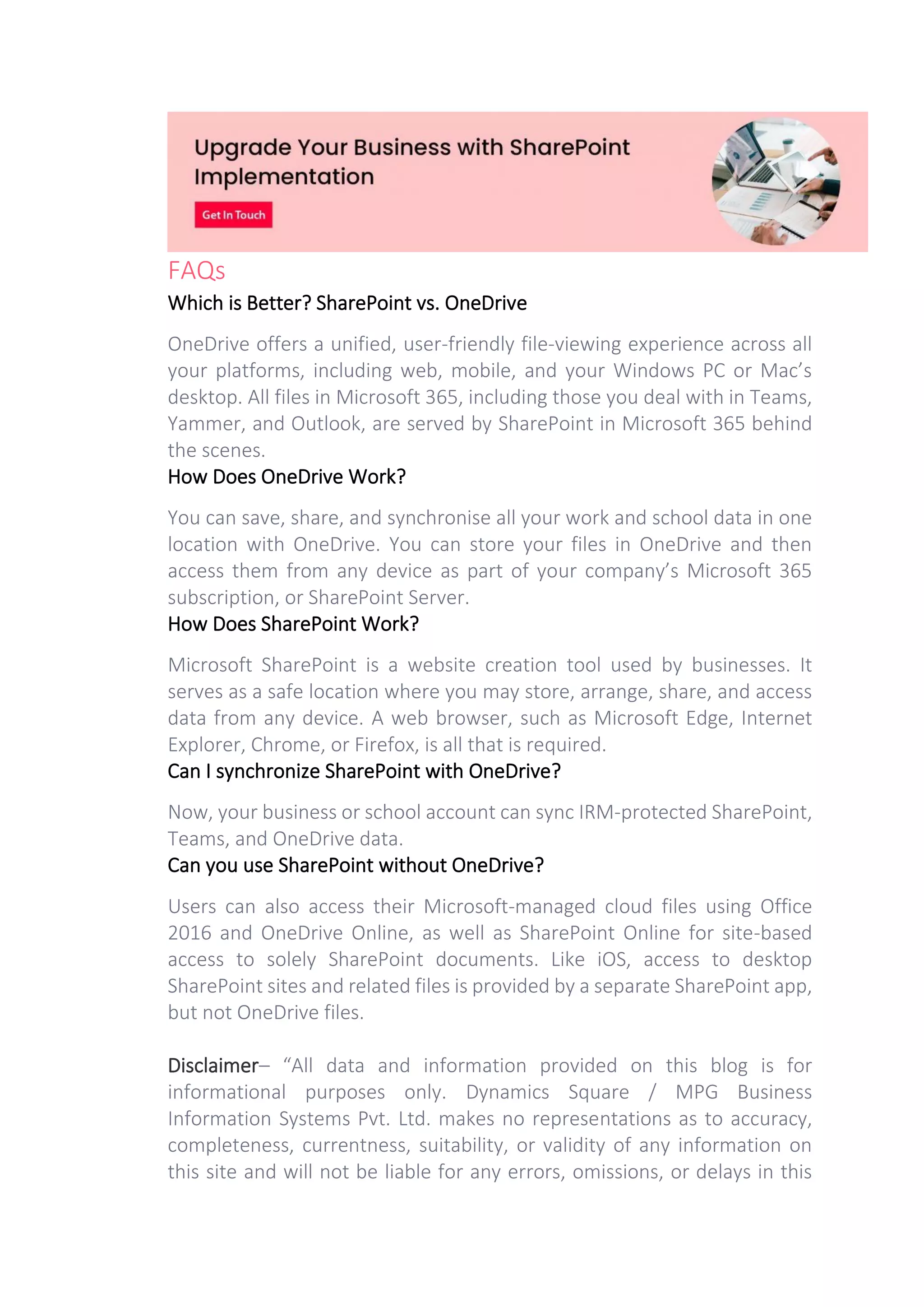 FAQs
Which is Better? SharePoint vs. OneDrive
OneDrive offers a unified, user-friendly file-viewing experience across all
your platforms, including web, mobile, and your Windows PC or Mac’s
desktop. All files in Microsoft 365, including those you deal with in Teams,
Yammer, and Outlook, are served by SharePoint in Microsoft 365 behind
the scenes.
How Does OneDrive Work?
You can save, share, and synchronise all your work and school data in one
location with OneDrive. You can store your files in OneDrive and then
access them from any device as part of your company’s Microsoft 365
subscription, or SharePoint Server.
How Does SharePoint Work?
Microsoft SharePoint is a website creation tool used by businesses. It
serves as a safe location where you may store, arrange, share, and access
data from any device. A web browser, such as Microsoft Edge, Internet
Explorer, Chrome, or Firefox, is all that is required.
Can I synchronize SharePoint with OneDrive?
Now, your business or school account can sync IRM-protected SharePoint,
Teams, and OneDrive data.
Can you use SharePoint without OneDrive?
Users can also access their Microsoft-managed cloud files using Office
2016 and OneDrive Online, as well as SharePoint Online for site-based
access to solely SharePoint documents. Like iOS, access to desktop
SharePoint sites and related files is provided by a separate SharePoint app,
but not OneDrive files.
Disclaimer– “All data and information provided on this blog is for
informational purposes only. Dynamics Square / MPG Business
Information Systems Pvt. Ltd. makes no representations as to accuracy,
completeness, currentness, suitability, or validity of any information on
this site and will not be liable for any errors, omissions, or delays in this
 