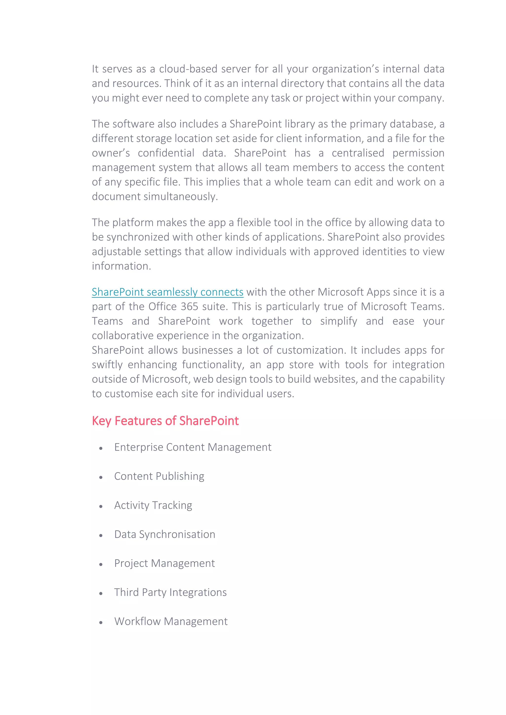 It serves as a cloud-based server for all your organization’s internal data
and resources. Think of it as an internal directory that contains all the data
you might ever need to complete any task or project within your company.
The software also includes a SharePoint library as the primary database, a
different storage location set aside for client information, and a file for the
owner’s confidential data. SharePoint has a centralised permission
management system that allows all team members to access the content
of any specific file. This implies that a whole team can edit and work on a
document simultaneously.
The platform makes the app a flexible tool in the office by allowing data to
be synchronized with other kinds of applications. SharePoint also provides
adjustable settings that allow individuals with approved identities to view
information.
SharePoint seamlessly connects with the other Microsoft Apps since it is a
part of the Office 365 suite. This is particularly true of Microsoft Teams.
Teams and SharePoint work together to simplify and ease your
collaborative experience in the organization.
SharePoint allows businesses a lot of customization. It includes apps for
swiftly enhancing functionality, an app store with tools for integration
outside of Microsoft, web design tools to build websites, and the capability
to customise each site for individual users.
Key Features of SharePoint
• Enterprise Content Management
• Content Publishing
• Activity Tracking
• Data Synchronisation
• Project Management
• Third Party Integrations
• Workflow Management
 