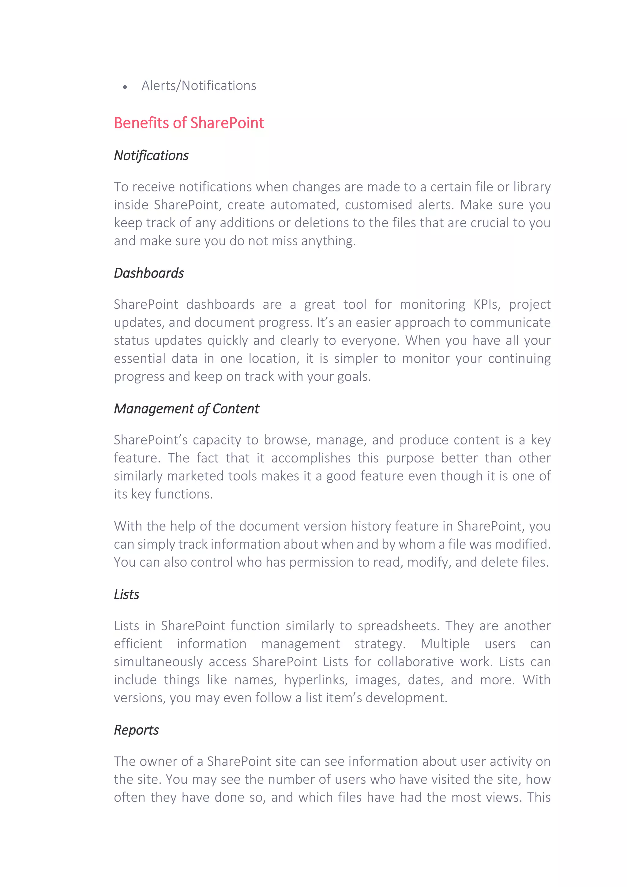 • Alerts/Notifications
Benefits of SharePoint
Notifications
To receive notifications when changes are made to a certain file or library
inside SharePoint, create automated, customised alerts. Make sure you
keep track of any additions or deletions to the files that are crucial to you
and make sure you do not miss anything.
Dashboards
SharePoint dashboards are a great tool for monitoring KPIs, project
updates, and document progress. It’s an easier approach to communicate
status updates quickly and clearly to everyone. When you have all your
essential data in one location, it is simpler to monitor your continuing
progress and keep on track with your goals.
Management of Content
SharePoint’s capacity to browse, manage, and produce content is a key
feature. The fact that it accomplishes this purpose better than other
similarly marketed tools makes it a good feature even though it is one of
its key functions.
With the help of the document version history feature in SharePoint, you
can simply track information about when and by whom a file was modified.
You can also control who has permission to read, modify, and delete files.
Lists
Lists in SharePoint function similarly to spreadsheets. They are another
efficient information management strategy. Multiple users can
simultaneously access SharePoint Lists for collaborative work. Lists can
include things like names, hyperlinks, images, dates, and more. With
versions, you may even follow a list item’s development.
Reports
The owner of a SharePoint site can see information about user activity on
the site. You may see the number of users who have visited the site, how
often they have done so, and which files have had the most views. This
 