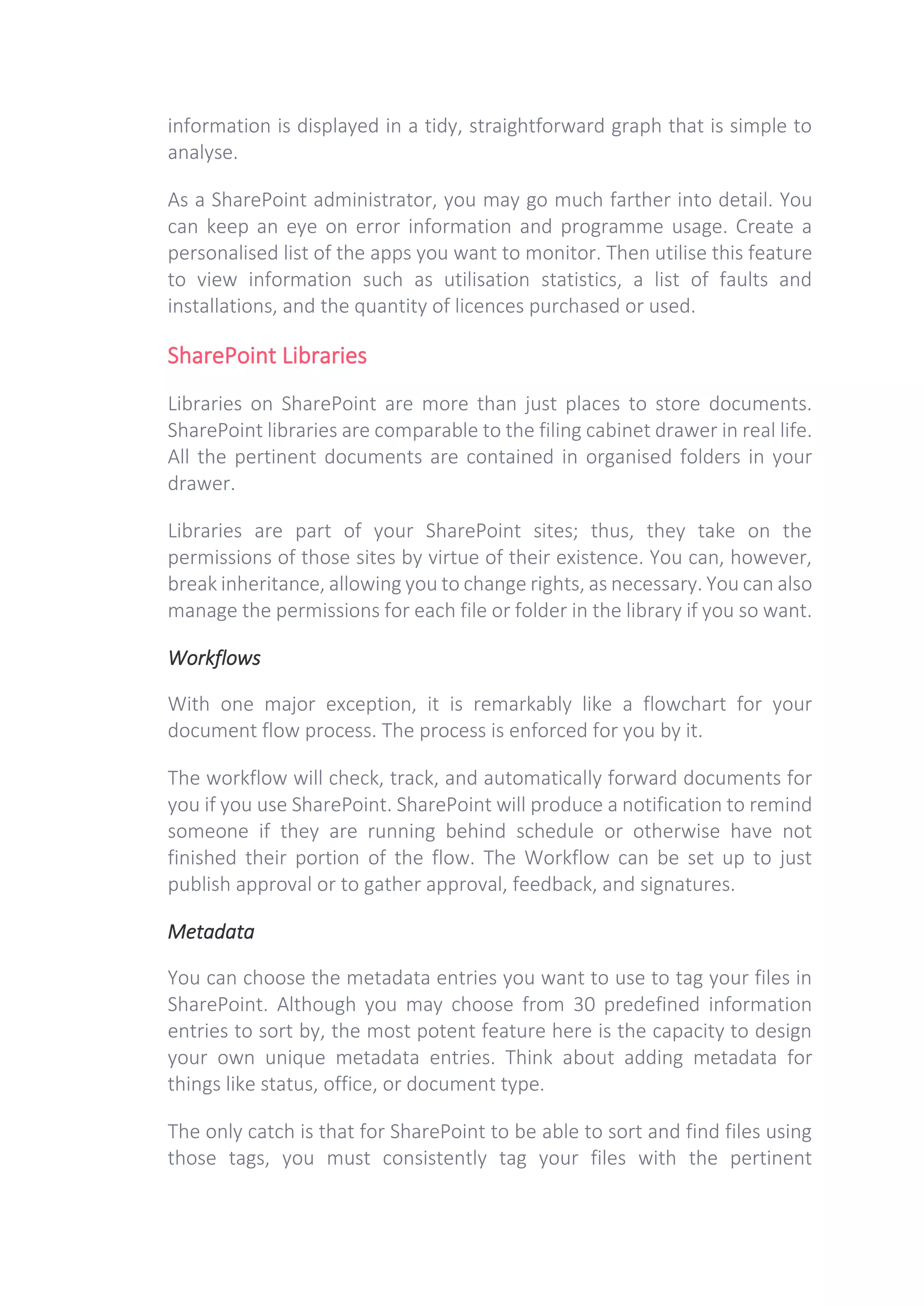 information is displayed in a tidy, straightforward graph that is simple to
analyse.
As a SharePoint administrator, you may go much farther into detail. You
can keep an eye on error information and programme usage. Create a
personalised list of the apps you want to monitor. Then utilise this feature
to view information such as utilisation statistics, a list of faults and
installations, and the quantity of licences purchased or used.
SharePoint Libraries
Libraries on SharePoint are more than just places to store documents.
SharePoint libraries are comparable to the filing cabinet drawer in real life.
All the pertinent documents are contained in organised folders in your
drawer.
Libraries are part of your SharePoint sites; thus, they take on the
permissions of those sites by virtue of their existence. You can, however,
break inheritance, allowing you to change rights, as necessary. You can also
manage the permissions for each file or folder in the library if you so want.
Workflows
With one major exception, it is remarkably like a flowchart for your
document flow process. The process is enforced for you by it.
The workflow will check, track, and automatically forward documents for
you if you use SharePoint. SharePoint will produce a notification to remind
someone if they are running behind schedule or otherwise have not
finished their portion of the flow. The Workflow can be set up to just
publish approval or to gather approval, feedback, and signatures.
Metadata
You can choose the metadata entries you want to use to tag your files in
SharePoint. Although you may choose from 30 predefined information
entries to sort by, the most potent feature here is the capacity to design
your own unique metadata entries. Think about adding metadata for
things like status, office, or document type.
The only catch is that for SharePoint to be able to sort and find files using
those tags, you must consistently tag your files with the pertinent
 
