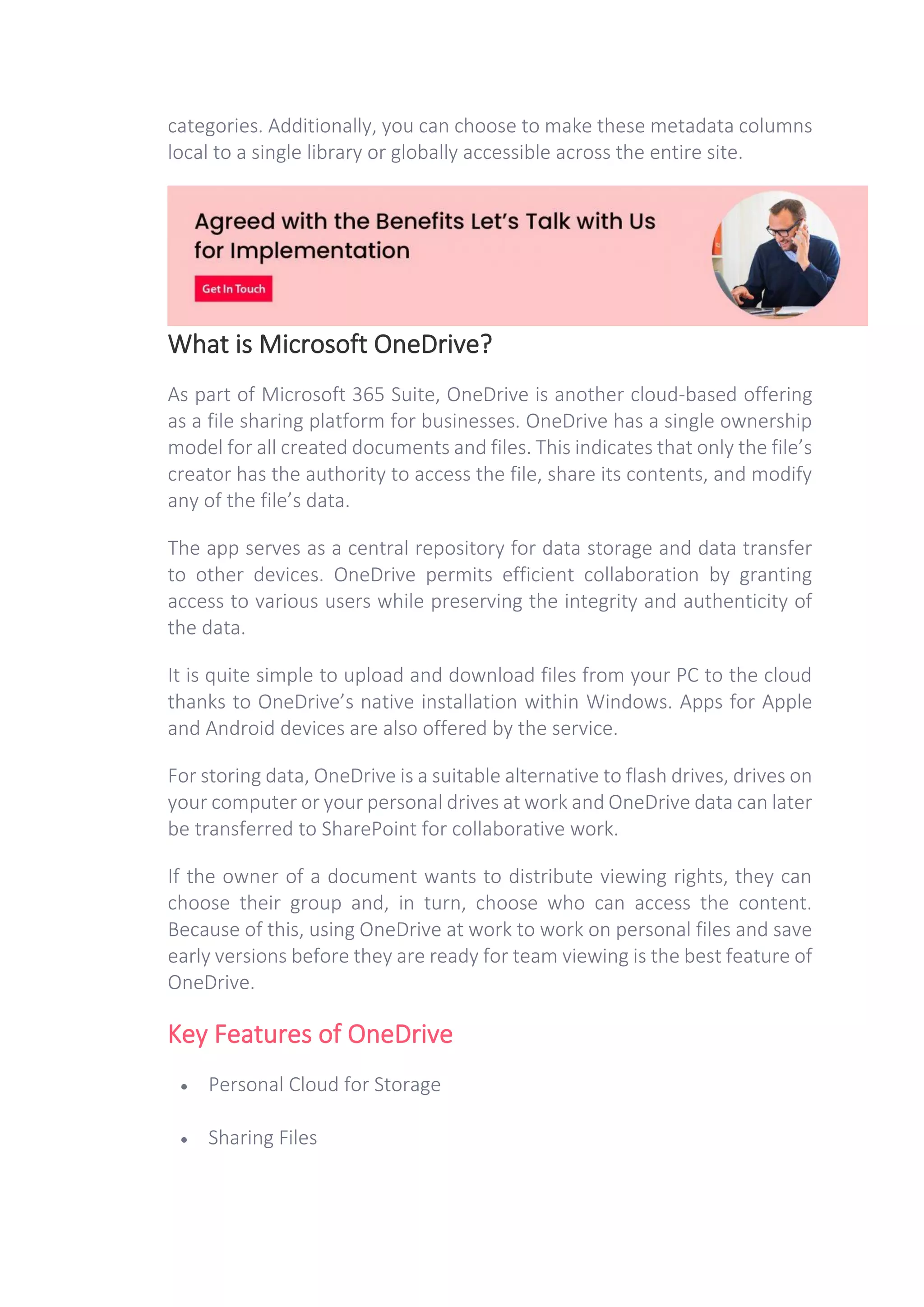 categories. Additionally, you can choose to make these metadata columns
local to a single library or globally accessible across the entire site.
What is Microsoft OneDrive?
As part of Microsoft 365 Suite, OneDrive is another cloud-based offering
as a file sharing platform for businesses. OneDrive has a single ownership
model for all created documents and files. This indicates that only the file’s
creator has the authority to access the file, share its contents, and modify
any of the file’s data.
The app serves as a central repository for data storage and data transfer
to other devices. OneDrive permits efficient collaboration by granting
access to various users while preserving the integrity and authenticity of
the data.
It is quite simple to upload and download files from your PC to the cloud
thanks to OneDrive’s native installation within Windows. Apps for Apple
and Android devices are also offered by the service.
For storing data, OneDrive is a suitable alternative to flash drives, drives on
your computer or your personal drives at work and OneDrive data can later
be transferred to SharePoint for collaborative work.
If the owner of a document wants to distribute viewing rights, they can
choose their group and, in turn, choose who can access the content.
Because of this, using OneDrive at work to work on personal files and save
early versions before they are ready for team viewing is the best feature of
OneDrive.
Key Features of OneDrive
• Personal Cloud for Storage
• Sharing Files
 