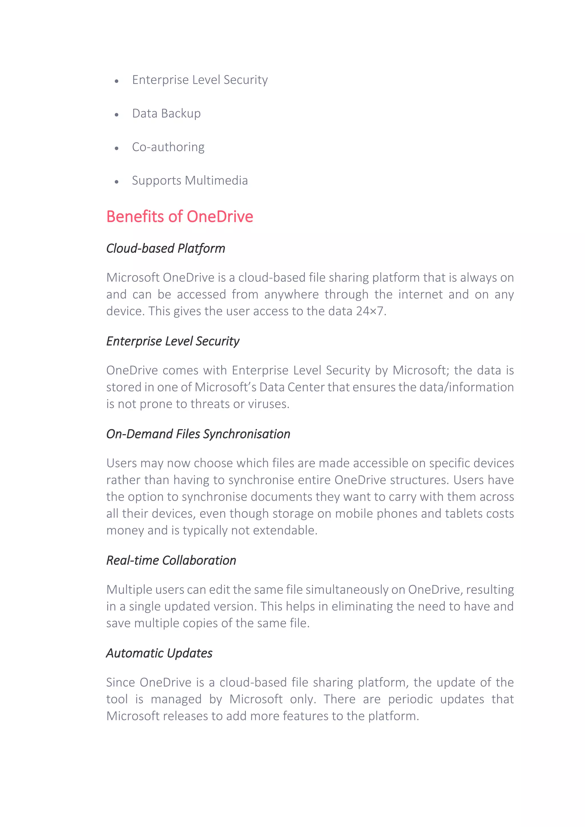 • Enterprise Level Security
• Data Backup
• Co-authoring
• Supports Multimedia
Benefits of OneDrive
Cloud-based Platform
Microsoft OneDrive is a cloud-based file sharing platform that is always on
and can be accessed from anywhere through the internet and on any
device. This gives the user access to the data 24×7.
Enterprise Level Security
OneDrive comes with Enterprise Level Security by Microsoft; the data is
stored in one of Microsoft’s Data Center that ensures the data/information
is not prone to threats or viruses.
On-Demand Files Synchronisation
Users may now choose which files are made accessible on specific devices
rather than having to synchronise entire OneDrive structures. Users have
the option to synchronise documents they want to carry with them across
all their devices, even though storage on mobile phones and tablets costs
money and is typically not extendable.
Real-time Collaboration
Multiple users can edit the same file simultaneously on OneDrive, resulting
in a single updated version. This helps in eliminating the need to have and
save multiple copies of the same file.
Automatic Updates
Since OneDrive is a cloud-based file sharing platform, the update of the
tool is managed by Microsoft only. There are periodic updates that
Microsoft releases to add more features to the platform.
 