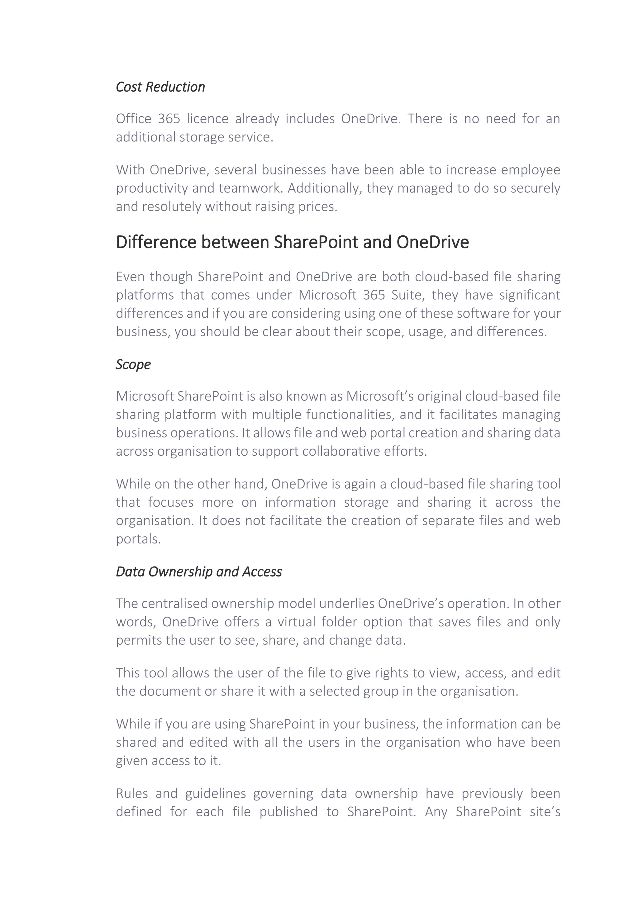 Cost Reduction
Office 365 licence already includes OneDrive. There is no need for an
additional storage service.
With OneDrive, several businesses have been able to increase employee
productivity and teamwork. Additionally, they managed to do so securely
and resolutely without raising prices.
Difference between SharePoint and OneDrive
Even though SharePoint and OneDrive are both cloud-based file sharing
platforms that comes under Microsoft 365 Suite, they have significant
differences and if you are considering using one of these software for your
business, you should be clear about their scope, usage, and differences.
Scope
Microsoft SharePoint is also known as Microsoft’s original cloud-based file
sharing platform with multiple functionalities, and it facilitates managing
business operations. It allows file and web portal creation and sharing data
across organisation to support collaborative efforts.
While on the other hand, OneDrive is again a cloud-based file sharing tool
that focuses more on information storage and sharing it across the
organisation. It does not facilitate the creation of separate files and web
portals.
Data Ownership and Access
The centralised ownership model underlies OneDrive’s operation. In other
words, OneDrive offers a virtual folder option that saves files and only
permits the user to see, share, and change data.
This tool allows the user of the file to give rights to view, access, and edit
the document or share it with a selected group in the organisation.
While if you are using SharePoint in your business, the information can be
shared and edited with all the users in the organisation who have been
given access to it.
Rules and guidelines governing data ownership have previously been
defined for each file published to SharePoint. Any SharePoint site’s
 