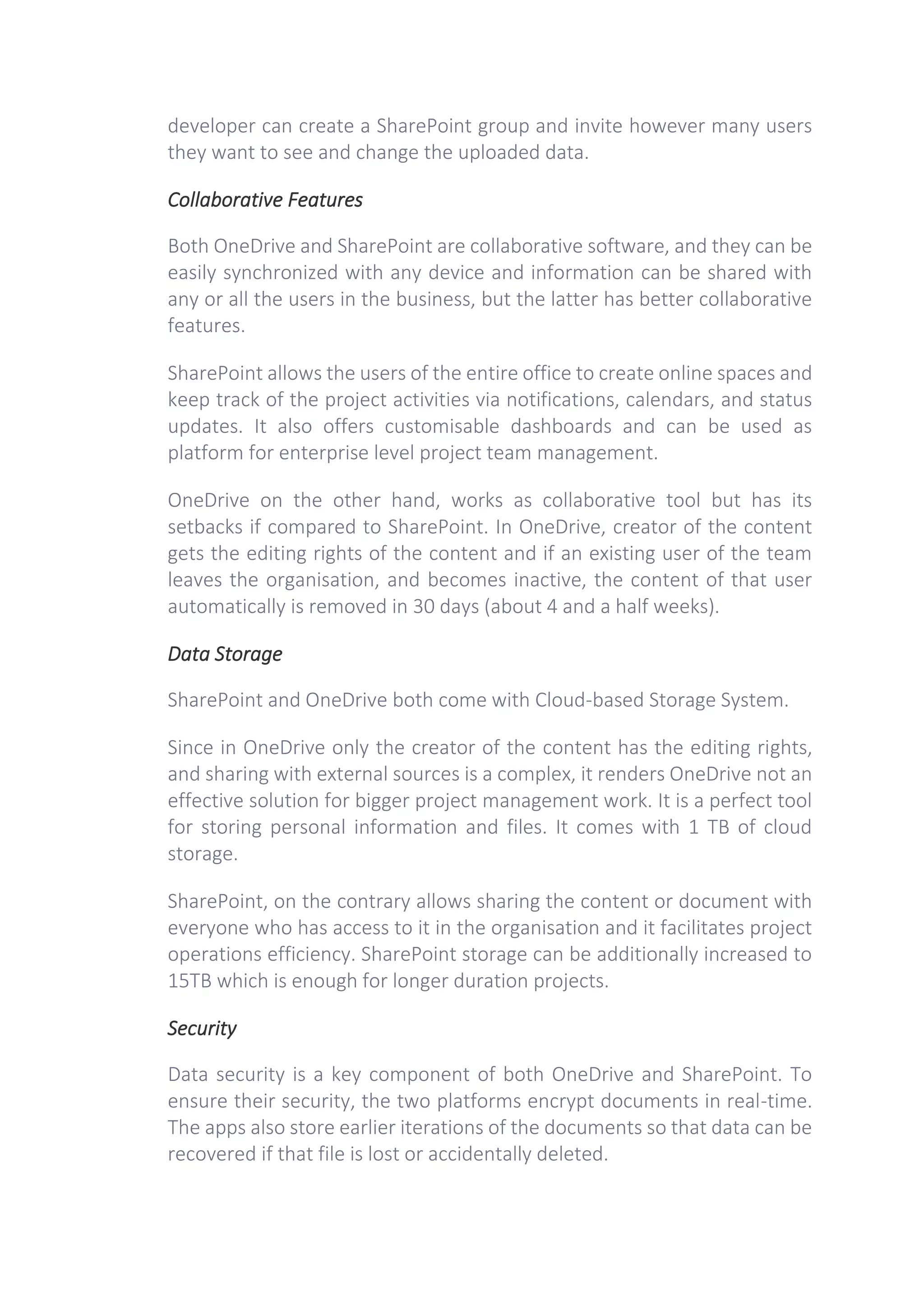 developer can create a SharePoint group and invite however many users
they want to see and change the uploaded data.
Collaborative Features
Both OneDrive and SharePoint are collaborative software, and they can be
easily synchronized with any device and information can be shared with
any or all the users in the business, but the latter has better collaborative
features.
SharePoint allows the users of the entire office to create online spaces and
keep track of the project activities via notifications, calendars, and status
updates. It also offers customisable dashboards and can be used as
platform for enterprise level project team management.
OneDrive on the other hand, works as collaborative tool but has its
setbacks if compared to SharePoint. In OneDrive, creator of the content
gets the editing rights of the content and if an existing user of the team
leaves the organisation, and becomes inactive, the content of that user
automatically is removed in 30 days (about 4 and a half weeks).
Data Storage
SharePoint and OneDrive both come with Cloud-based Storage System.
Since in OneDrive only the creator of the content has the editing rights,
and sharing with external sources is a complex, it renders OneDrive not an
effective solution for bigger project management work. It is a perfect tool
for storing personal information and files. It comes with 1 TB of cloud
storage.
SharePoint, on the contrary allows sharing the content or document with
everyone who has access to it in the organisation and it facilitates project
operations efficiency. SharePoint storage can be additionally increased to
15TB which is enough for longer duration projects.
Security
Data security is a key component of both OneDrive and SharePoint. To
ensure their security, the two platforms encrypt documents in real-time.
The apps also store earlier iterations of the documents so that data can be
recovered if that file is lost or accidentally deleted.
 