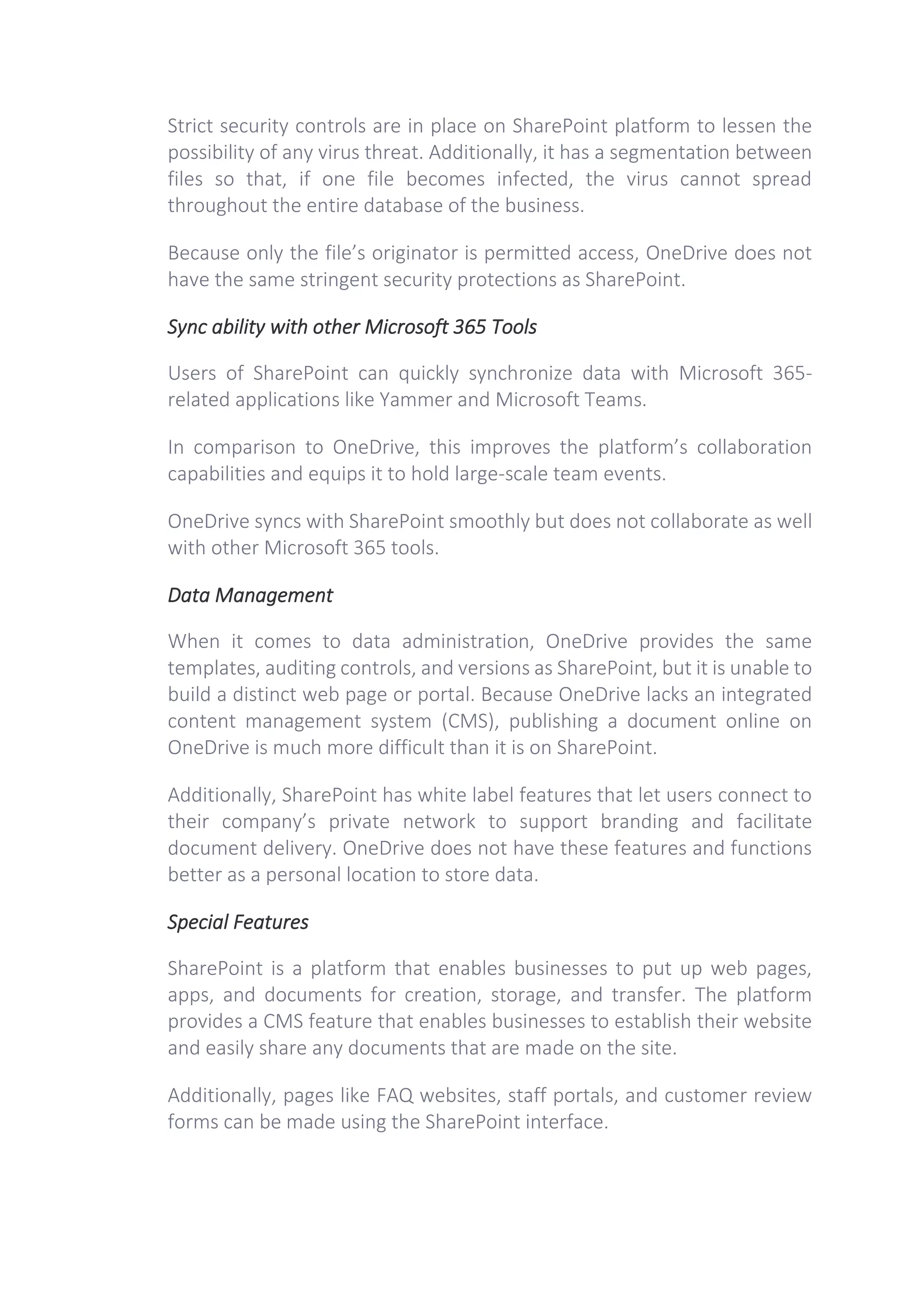 Strict security controls are in place on SharePoint platform to lessen the
possibility of any virus threat. Additionally, it has a segmentation between
files so that, if one file becomes infected, the virus cannot spread
throughout the entire database of the business.
Because only the file’s originator is permitted access, OneDrive does not
have the same stringent security protections as SharePoint.
Sync ability with other Microsoft 365 Tools
Users of SharePoint can quickly synchronize data with Microsoft 365-
related applications like Yammer and Microsoft Teams.
In comparison to OneDrive, this improves the platform’s collaboration
capabilities and equips it to hold large-scale team events.
OneDrive syncs with SharePoint smoothly but does not collaborate as well
with other Microsoft 365 tools.
Data Management
When it comes to data administration, OneDrive provides the same
templates, auditing controls, and versions as SharePoint, but it is unable to
build a distinct web page or portal. Because OneDrive lacks an integrated
content management system (CMS), publishing a document online on
OneDrive is much more difficult than it is on SharePoint.
Additionally, SharePoint has white label features that let users connect to
their company’s private network to support branding and facilitate
document delivery. OneDrive does not have these features and functions
better as a personal location to store data.
Special Features
SharePoint is a platform that enables businesses to put up web pages,
apps, and documents for creation, storage, and transfer. The platform
provides a CMS feature that enables businesses to establish their website
and easily share any documents that are made on the site.
Additionally, pages like FAQ websites, staff portals, and customer review
forms can be made using the SharePoint interface.
 