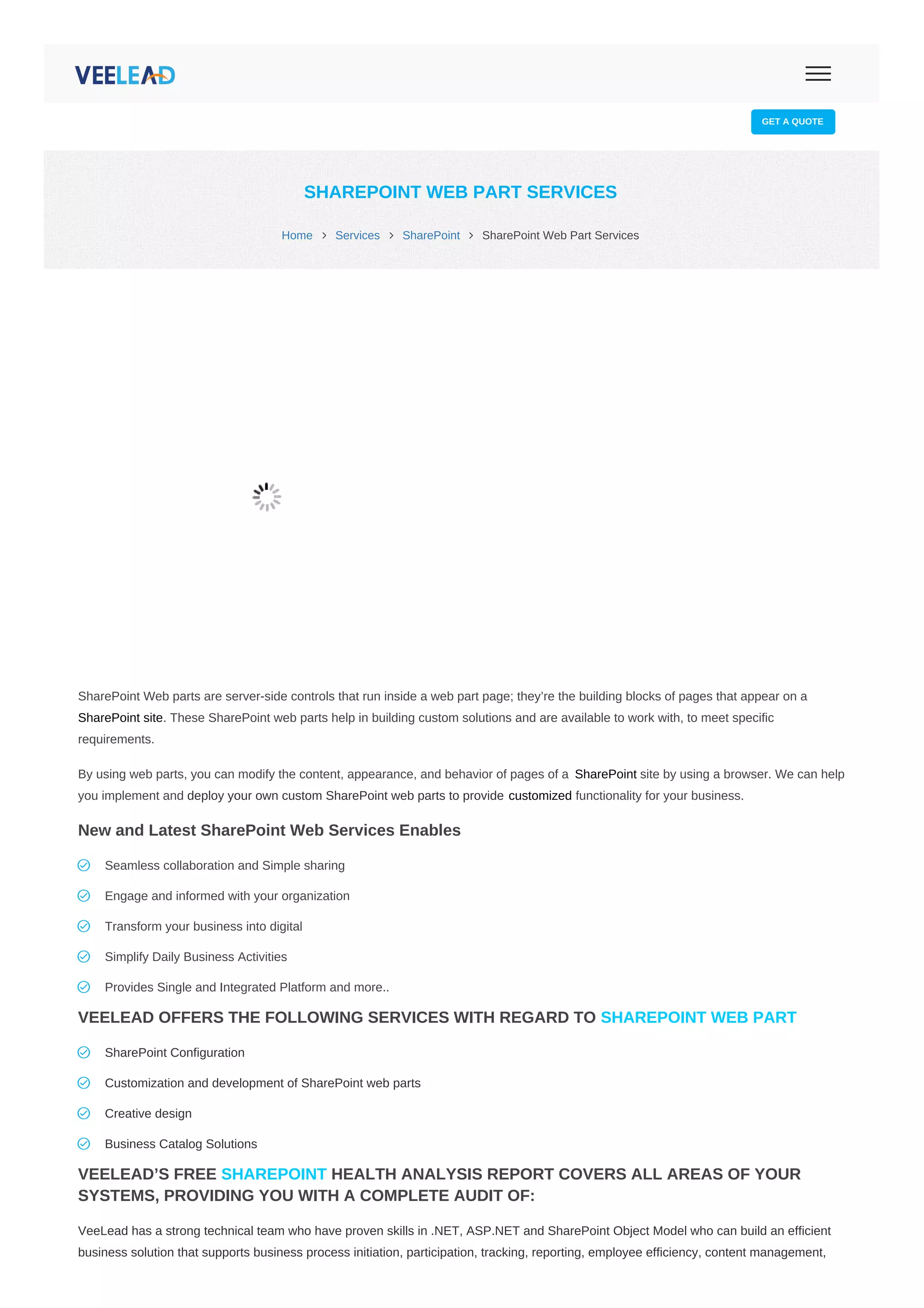  info@veelead.com  sales@veelead.com
GET A QUOTE
Home  Services  SharePoint  SharePoint Web Part Services
SHAREPOINT WEB PART SERVICES
SharePoint Web parts are server-side controls that run inside a web part page; they’re the building blocks of pages that appear on a
SharePoint site. These SharePoint web parts help in building custom solutions and are available to work with, to meet specific
requirements.
By using web parts, you can modify the content, appearance, and behavior of pages of a SharePoint site by using a browser. We can help
you implement and deploy your own custom SharePoint web parts to provide customized functionality for your business.
New and Latest SharePoint Web Services Enables
VEELEAD OFFERS THE FOLLOWING SERVICES WITH REGARD TO SHAREPOINT WEB PART
VEELEAD’S FREE SHAREPOINT HEALTH ANALYSIS REPORT COVERS ALL AREAS OF YOUR
SYSTEMS, PROVIDING YOU WITH A COMPLETE AUDIT OF:
VeeLead has a strong technical team who have proven skills in .NET, ASP.NET and SharePoint Object Model who can build an efficient
business solution that supports business process initiation, participation, tracking, reporting, employee efficiency, content management,
Seamless collaboration and Simple sharing
Engage and informed with your organization
Transform your business into digital
Simplify Daily Business Activities
Provides Single and Integrated Platform and more..
SharePoint Configuration
Customization and development of SharePoint web parts
Creative design
Business Catalog Solutions
 