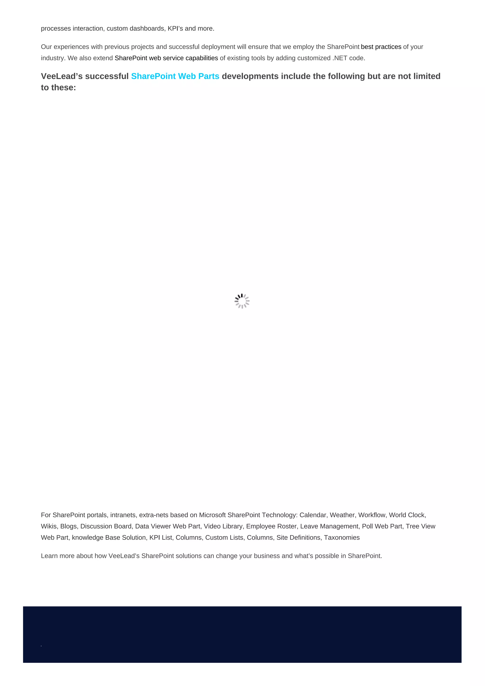 processes interaction, custom dashboards, KPI’s and more.
Our experiences with previous projects and successful deployment will ensure that we employ the SharePoint best practices of your
industry. We also extend SharePoint web service capabilities of existing tools by adding customized .NET code.
VeeLead’s successful SharePoint Web Parts developments include the following but are not limited
to these:
For SharePoint portals, intranets, extra-nets based on Microsoft SharePoint Technology: Calendar, Weather, Workflow, World Clock,
Wikis, Blogs, Discussion Board, Data Viewer Web Part, Video Library, Employee Roster, Leave Management, Poll Web Part, Tree View
Web Part, knowledge Base Solution, KPI List, Columns, Custom Lists, Columns, Site Definitions, Taxonomies
Learn more about how VeeLead’s SharePoint solutions can change your business and what’s possible in SharePoint.
 