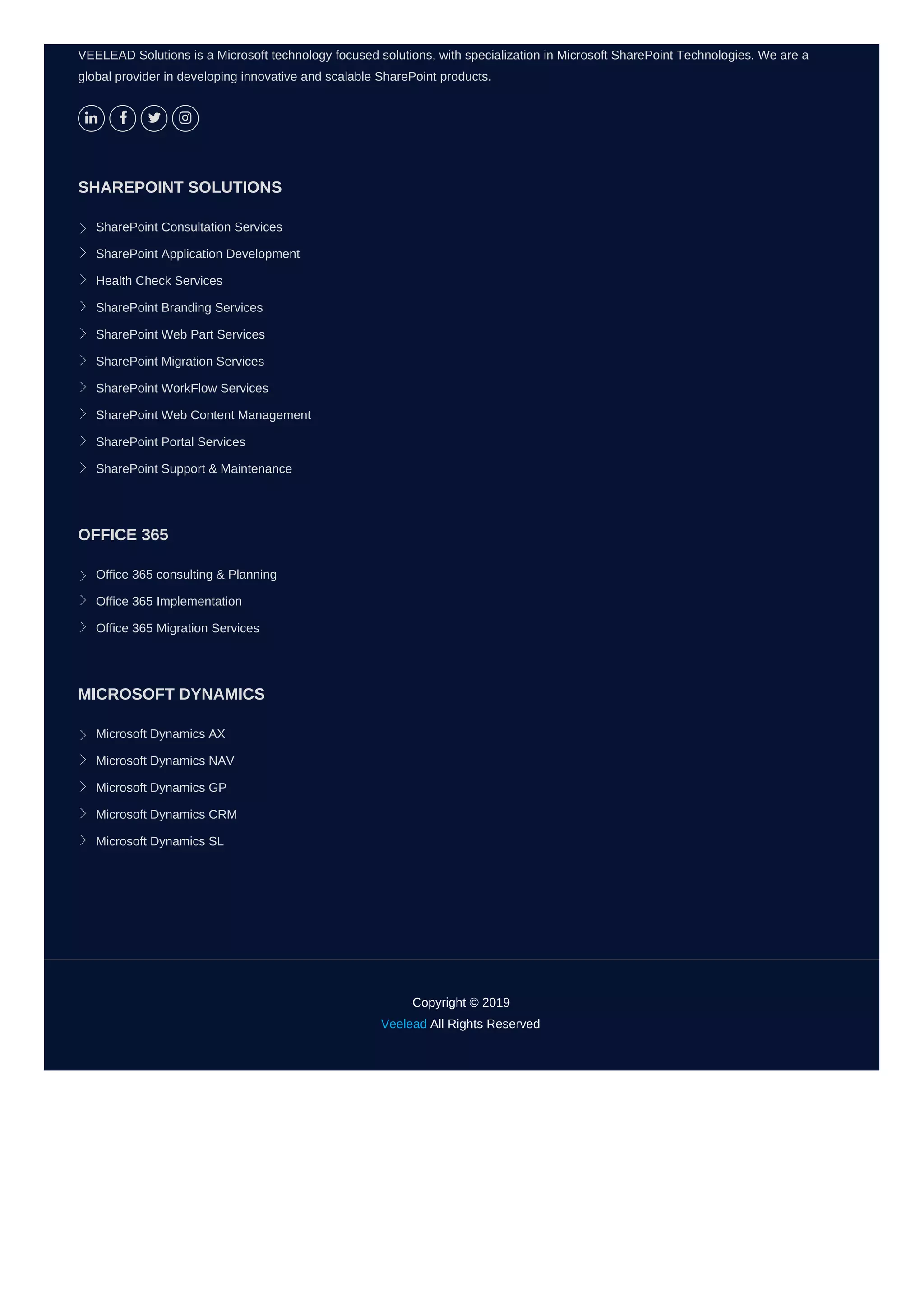 VEELEAD Solutions is a Microsoft technology focused solutions, with specialization in Microsoft SharePoint Technologies. We are a
global provider in developing innovative and scalable SharePoint products.
   
SHAREPOINT SOLUTIONS
SharePoint Consultation Services
SharePoint Application Development
Health Check Services
SharePoint Branding Services
SharePoint Web Part Services
SharePoint Migration Services
SharePoint WorkFlow Services
SharePoint Web Content Management
SharePoint Portal Services
SharePoint Support & Maintenance
OFFICE 365
Office 365 consulting & Planning
Office 365 Implementation
Office 365 Migration Services
MICROSOFT DYNAMICS
Microsoft Dynamics AX
Microsoft Dynamics NAV
Microsoft Dynamics GP
Microsoft Dynamics CRM
Microsoft Dynamics SL
Copyright © 2019
Veelead All Rights Reserved
 