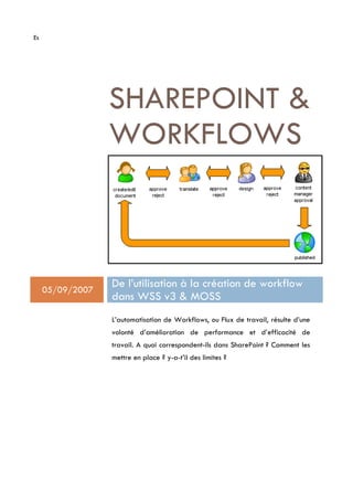 Es




                  SHAREPOINT 
                  WORKFLOWS



     05/09/2007
                  De l’utilisation à la création de workflow
                  dans WSS v3  MOSS
                  L’automatisation de Workflows, ou Flux de travail, résulte d’une
                  volonté d’amélioration de performance et d’efficacité de
                  travail. A quoi correspondent-ils dans SharePoint ? Comment les
                  mettre en place ? y-a-t’il des limites ?
 