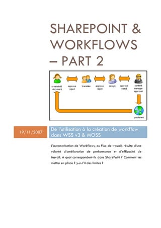 SHAREPOINT 
             WORKFLOWS
             – PART 2



19/11/2007
             De l’utilisation à la création de workflow
             dans WSS v3  MOSS
             L’automatisation de Workflows, ou Flux de travail, résulte d’une
             volonté d’amélioration de performance et d’efficacité de
             travail. A quoi correspondent-ils dans SharePoint ? Comment les
             mettre en place ? y-a-t’il des limites ?
 