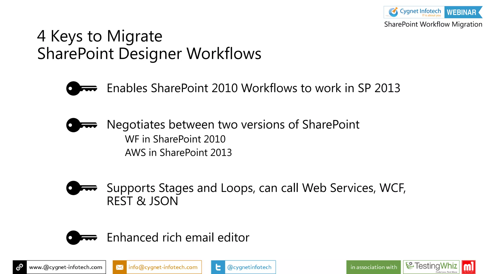 Enables SharePoint 2010 Workflows to work in SP 2013
Negotiates between two versions of SharePoint
WF in SharePoint 2010
AWS in SharePoint 2013
Supports Stages and Loops, can call Web Services, WCF,
REST & JSON
Enhanced rich email editor
4 Keys to Migrate
SharePoint Designer Workflows
SharePoint Workflow Migration
 