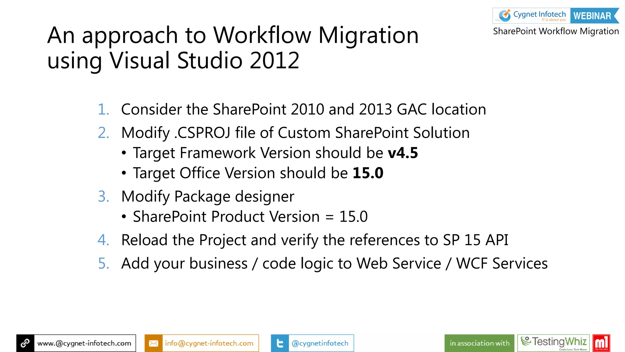 1. Consider the SharePoint 2010 and 2013 GAC location
2. Modify .CSPROJ file of Custom SharePoint Solution
• Target Framework Version should be v4.5
• Target Office Version should be 15.0
3. Modify Package designer
• SharePoint Product Version = 15.0
4. Reload the Project and verify the references to SP 15 API
5. Add your business / code logic to Web Service / WCF Services
An approach to Workflow Migration
using Visual Studio 2012
SharePoint Workflow Migration
 