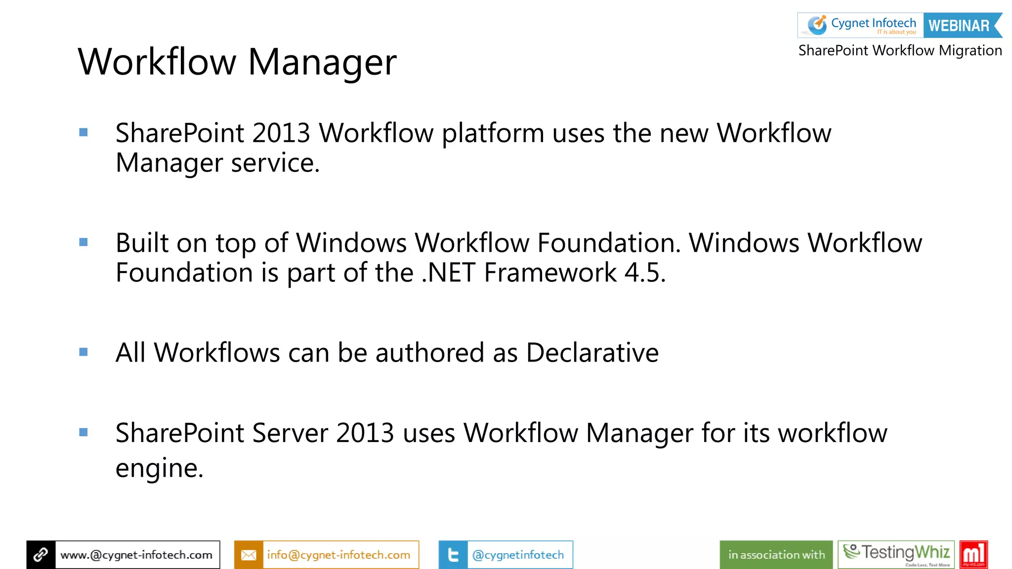 Workflow Manager
 SharePoint 2013 Workflow platform uses the new Workflow
Manager service.
 Built on top of Windows Workflow Foundation. Windows Workflow
Foundation is part of the .NET Framework 4.5.
 All Workflows can be authored as Declarative
 SharePoint Server 2013 uses Workflow Manager for its workflow
engine.
SharePoint Workflow Migration
 