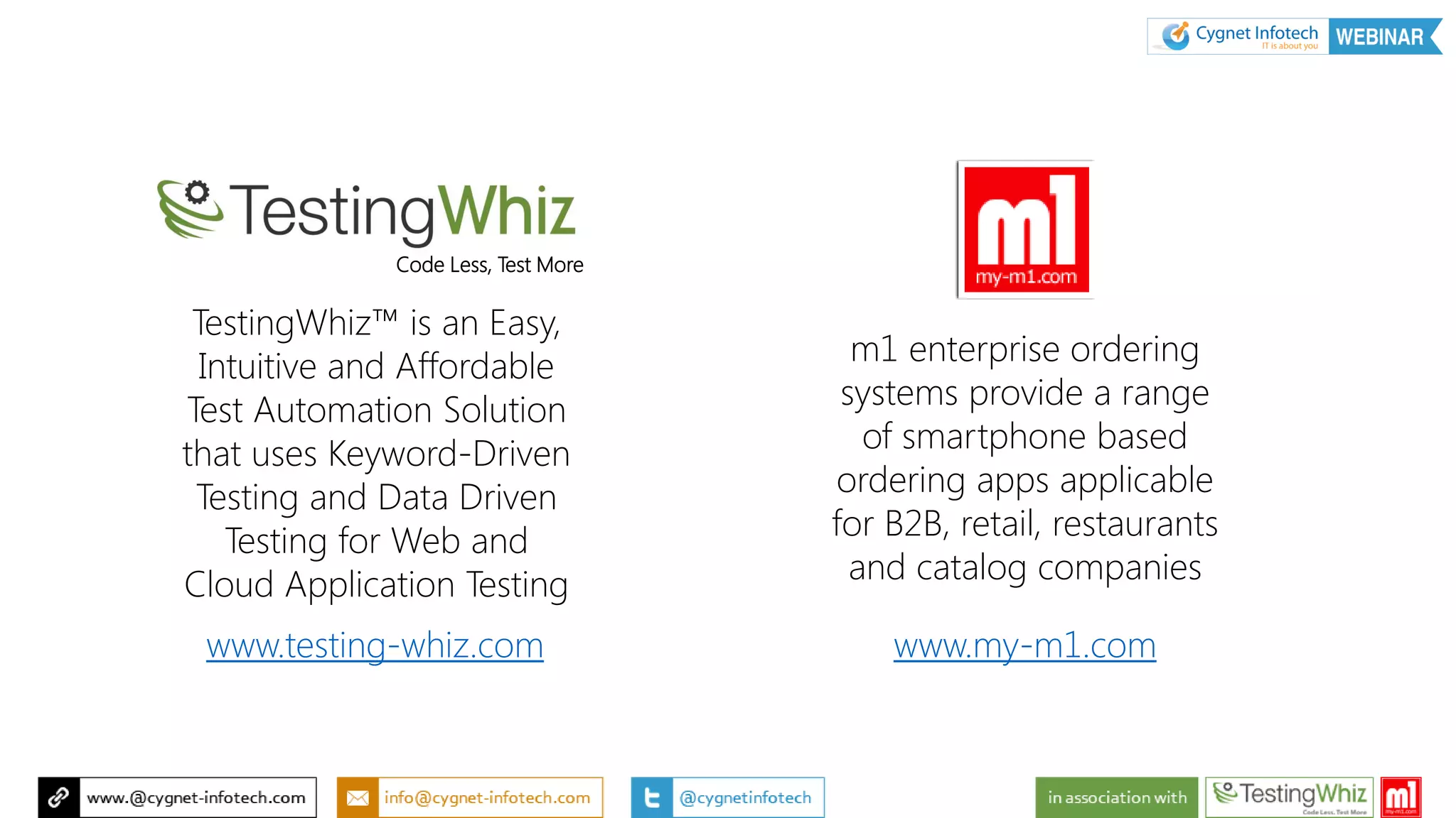 TestingWhiz™ is an Easy,
Intuitive and Affordable
Test Automation Solution
that uses Keyword-Driven
Testing and Data Driven
Testing for Web and
Cloud Application Testing
www.testing-whiz.com
m1 enterprise ordering
systems provide a range
of smartphone based
ordering apps applicable
for B2B, retail, restaurants
and catalog companies
www.my-m1.com
Code Less, Test More
 