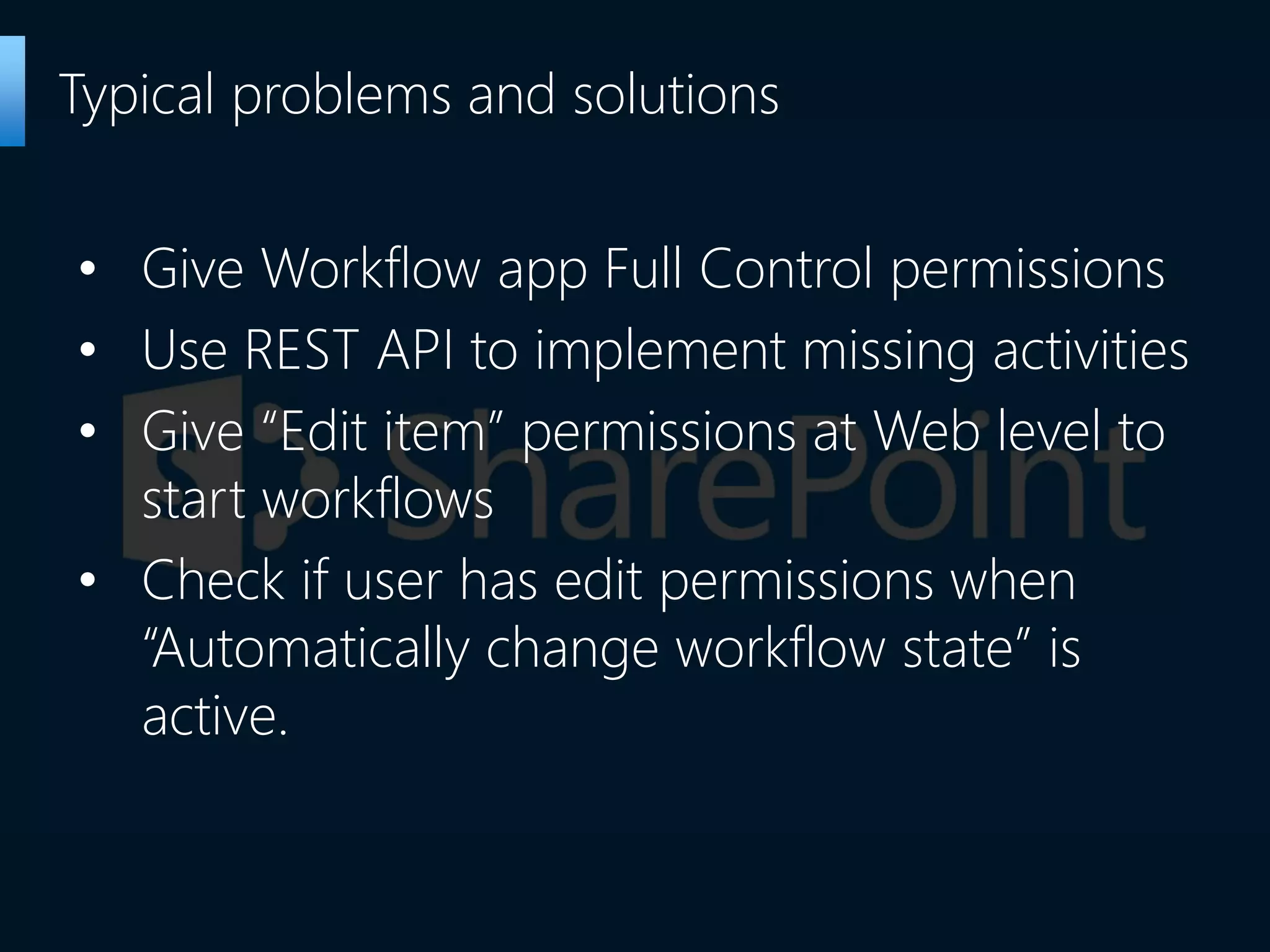 • Give Workflow app Full Control permissions
• Use REST API to implement missing activities
• Give “Edit item” permissions at Web level to
start workflows
• Check if user has edit permissions when
“Automatically change workflow state” is
active.
Typical problems and solutions
 
