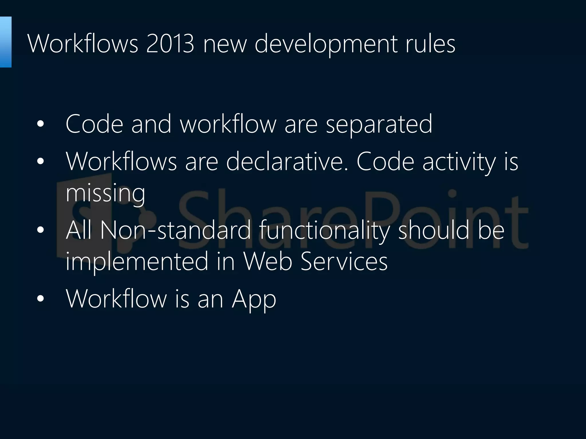 • Code and workflow are separated
• Workflows are declarative. Code activity is
missing
• All Non-standard functionality should be
implemented in Web Services
• Workflow is an App
Workflows 2013 new development rules
 