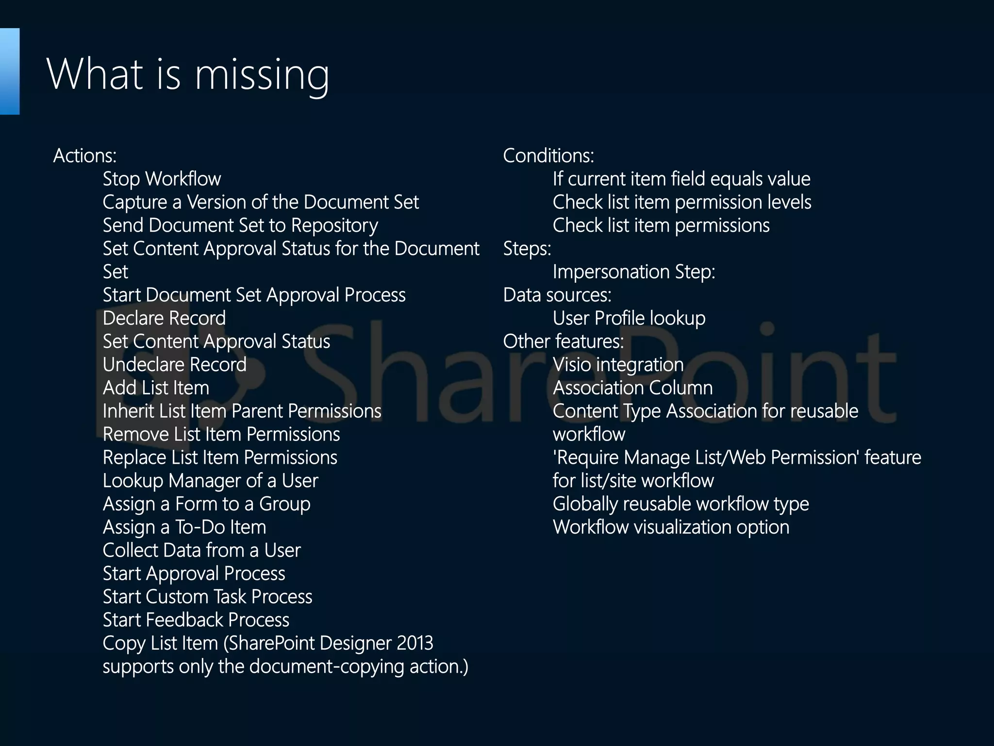 What is missing
Actions:
Stop Workflow
Capture a Version of the Document Set
Send Document Set to Repository
Set Content Approval Status for the Document
Set
Start Document Set Approval Process
Declare Record
Set Content Approval Status
Undeclare Record
Add List Item
Inherit List Item Parent Permissions
Remove List Item Permissions
Replace List Item Permissions
Lookup Manager of a User
Assign a Form to a Group
Assign a To-Do Item
Collect Data from a User
Start Approval Process
Start Custom Task Process
Start Feedback Process
Copy List Item (SharePoint Designer 2013
supports only the document-copying action.)
Conditions:
If current item field equals value
Check list item permission levels
Check list item permissions
Steps:
Impersonation Step:
Data sources:
User Profile lookup
Other features:
Visio integration
Association Column
Content Type Association for reusable
workflow
'Require Manage List/Web Permission' feature
for list/site workflow
Globally reusable workflow type
Workflow visualization option
 