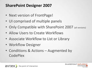 SharePoint Designer 2007

•   Next version of FrontPage!
•   UI comprised of multiple panels
•   Only Compatible with SharePoint 2007 (all versions)
•   Allow Users to Create Workflows
•   Associate Workflow to List or Library
•   Workflow Designer
•   Conditions & Actions – Augmented by
    CodePlex
 