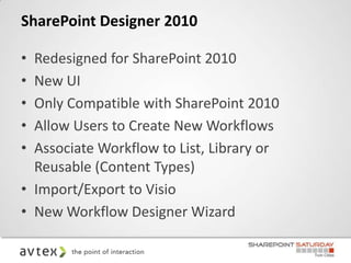 SharePoint Designer 2010

• Redesigned for SharePoint 2010
• New UI
• Only Compatible with SharePoint 2010
• Allow Users to Create New Workflows
• Associate Workflow to List, Library or
  Reusable (Content Types)
• Import/Export to Visio
• New Workflow Designer Wizard
 
