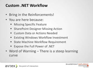 Custom .NET Workflow

• Bring in the Reinforcements!
• You are here because:
     Missing Specific Feature
     SharePoint Designer Missing Action
     Custom Data or Actions Needed
     Existing Windows Workflow Investment
     State Machine Workflow Requirement
     Expose the Full Power of .NET
• Word of Warning – There is a steep learning
  curve
 