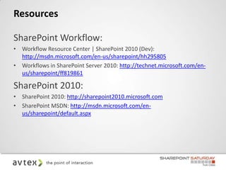 Resources

SharePoint Workflow:
• Workflow Resource Center | SharePoint 2010 (Dev):
  http://msdn.microsoft.com/en-us/sharepoint/hh295805
• Workflows in SharePoint Server 2010: http://technet.microsoft.com/en-
  us/sharepoint/ff819861

SharePoint 2010:
• SharePoint 2010: http://sharepoint2010.microsoft.com
• SharePoint MSDN: http://msdn.microsoft.com/en-
  us/sharepoint/default.aspx
 