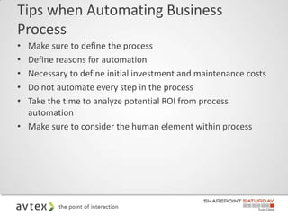 Tips when Automating Business
Process
• Make sure to define the process
• Define reasons for automation
• Necessary to define initial investment and maintenance costs
• Do not automate every step in the process
• Take the time to analyze potential ROI from process
  automation
• Make sure to consider the human element within process
 