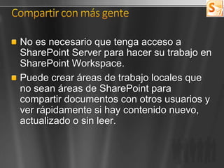 No es necesario que tenga acceso a
SharePoint Server para hacer su trabajo en
SharePoint Workspace.
Puede crear áreas de trabajo locales que
no sean áreas de SharePoint para
compartir documentos con otros usuarios y
ver rápidamente si hay contenido nuevo,
actualizado o sin leer.
 