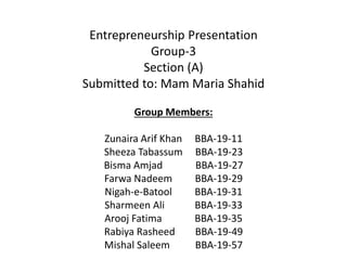 Entrepreneurship Presentation
Group-3
Section (A)
Submitted to: Mam Maria Shahid
Group Members:
Zunaira Arif Khan BBA-19-11
Sheeza Tabassum BBA-19-23
Bisma Amjad BBA-19-27
Farwa Nadeem BBA-19-29
Nigah-e-Batool BBA-19-31
Sharmeen Ali BBA-19-33
Arooj Fatima BBA-19-35
Rabiya Rasheed BBA-19-49
Mishal Saleem BBA-19-57
 