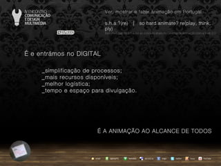 …  e entrámos no DIGITAL _simplificação de processos; _mais recursos disponíveis; _melhor logística; _tempo e espaço para divulgação. …  A ANIMAÇÃO AO ALCANCE DE TODOS agempTIC twitter Netvibes Diigo del.icio.us email YouTube Ver, mostrar e fazer animação em Portugal s.h.a.?(re)  |  so hard animate? re(play, think, ply) … em Portugal, do s.h.a.(re) ao conceito share no Cinema de Animação com a Web 2.0 issuu 