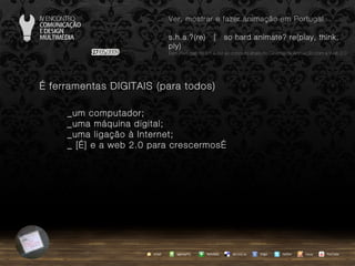 …  ferramentas DIGITAIS (para todos) _um computador; _uma máquina digital; _uma ligação à Internet; _ […] e a web 2.0 para crescermos… agempTIC twitter Netvibes Diigo del.icio.us email YouTube Ver, mostrar e fazer animação em Portugal s.h.a.?(re)  |  so hard animate? re(play, think, ply) … em Portugal, do s.h.a.(re) ao conceito share no Cinema de Animação com a Web 2.0 issuu 