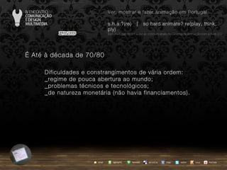 …  Até à década de 70/80 Dificuldades e constrangimentos de vária ordem: _regime de pouca abertura ao mundo; _problemas técnicos e tecnológicos; _de natureza monetária (não havia financiamentos). agempTIC twitter Netvibes Diigo del.icio.us email YouTube Ver, mostrar e fazer animação em Portugal s.h.a.?(re)  |  so hard animate? re(play, think, ply) … em Portugal, do s.h.a.(re) ao conceito share no Cinema de Animação com a Web 2.0 issuu 
