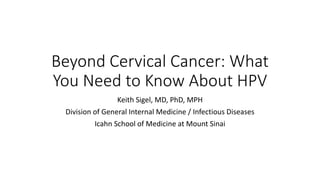 Beyond Cervical Cancer: What
You Need to Know About HPV
Keith Sigel, MD, PhD, MPH
Division of General Internal Medicine / Infectious Diseases
Icahn School of Medicine at Mount Sinai
 