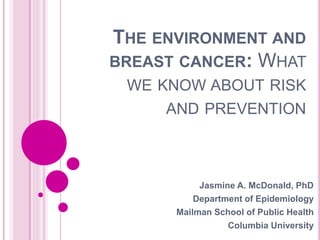 THE ENVIRONMENT AND
BREAST CANCER: WHAT
WE KNOW ABOUT RISK
AND PREVENTION
Jasmine A. McDonald, PhD
Department of Epidemiology
Mailman School of Public Health
Columbia University
 
