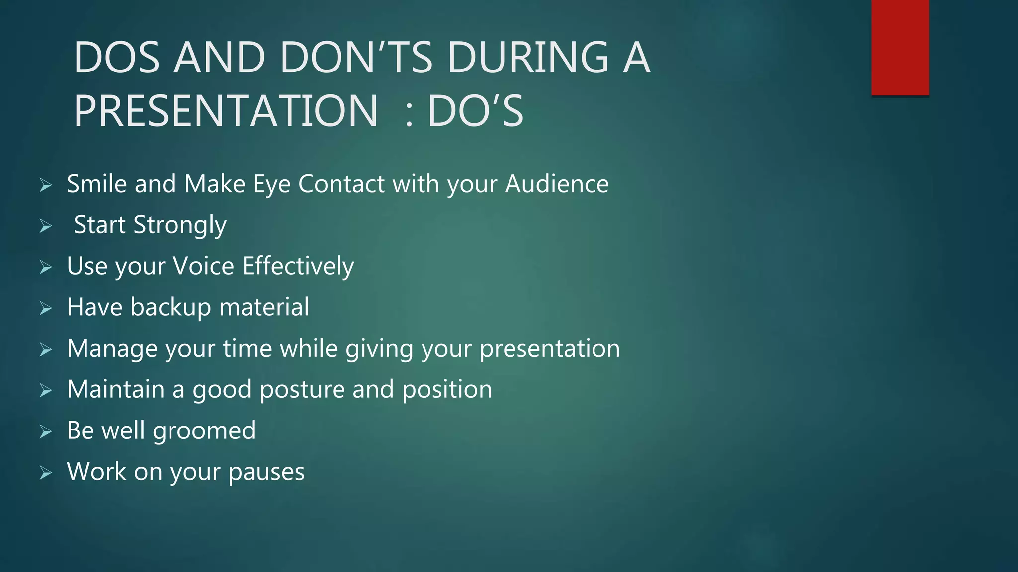 DOS AND DON’TS DURING A
PRESENTATION : DO’S
 Smile and Make Eye Contact with your Audience
 Start Strongly
 Use your Voice Effectively
 Have backup material
 Manage your time while giving your presentation
 Maintain a good posture and position
 Be well groomed
 Work on your pauses
 