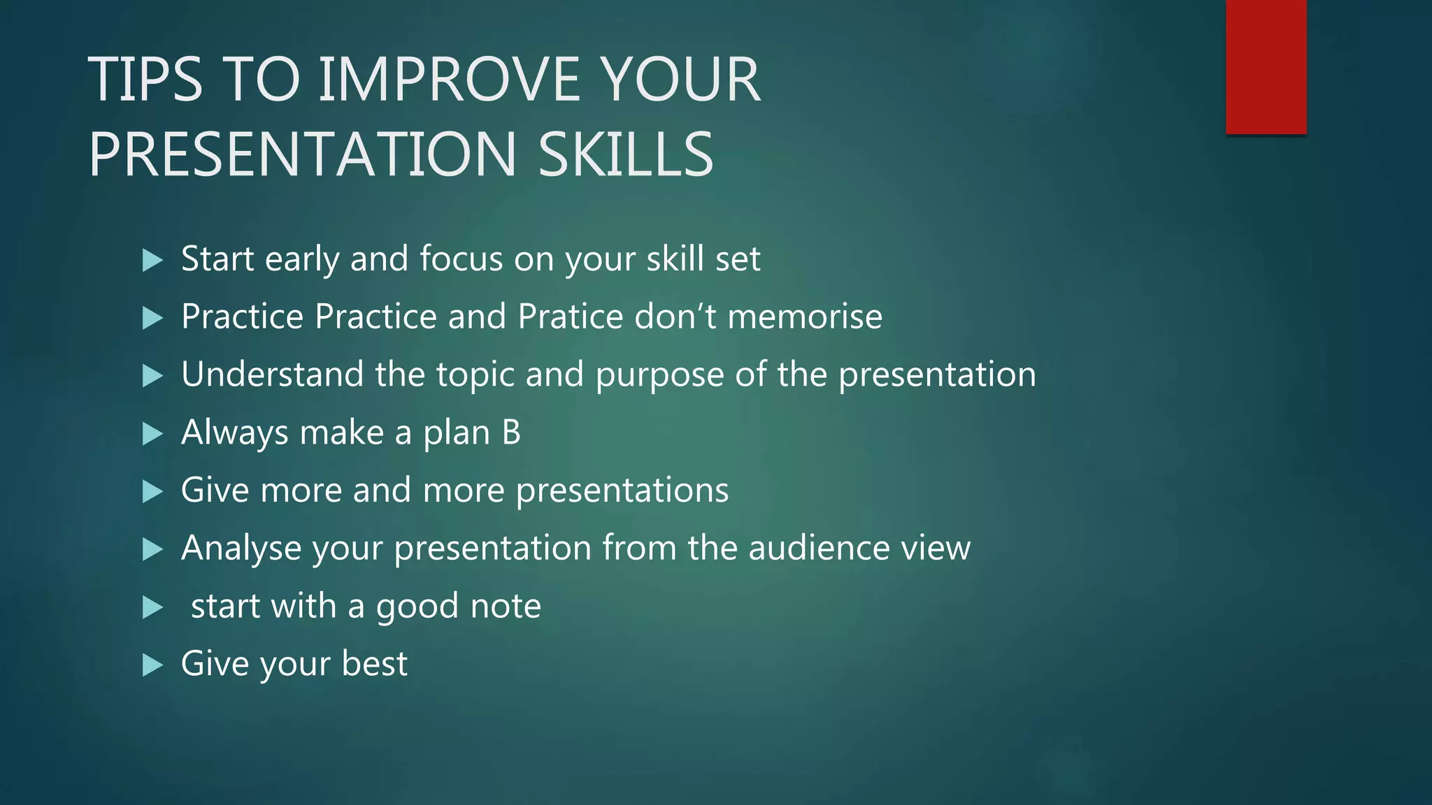 TIPS TO IMPROVE YOUR
PRESENTATION SKILLS
 Start early and focus on your skill set
 Practice Practice and Pratice don’t memorise
 Understand the topic and purpose of the presentation
 Always make a plan B
 Give more and more presentations
 Analyse your presentation from the audience view
 start with a good note
 Give your best
 
