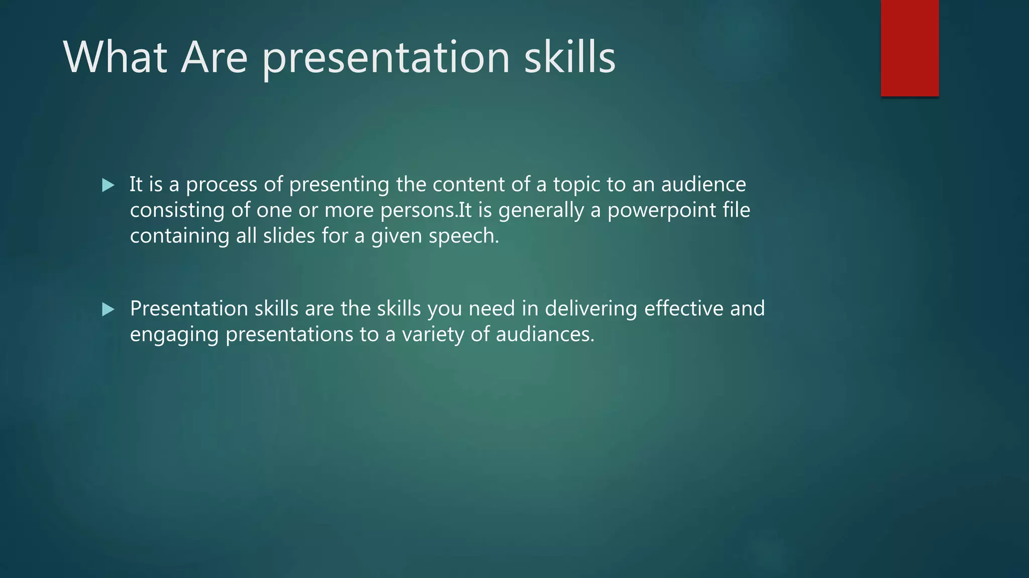 What Are presentation skills
 It is a process of presenting the content of a topic to an audience
consisting of one or more persons.It is generally a powerpoint file
containing all slides for a given speech.
 Presentation skills are the skills you need in delivering effective and
engaging presentations to a variety of audiances.
 