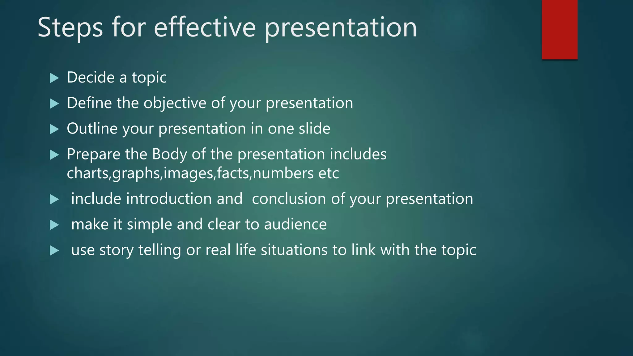 Steps for effective presentation
 Decide a topic
 Define the objective of your presentation
 Outline your presentation in one slide
 Prepare the Body of the presentation includes
charts,graphs,images,facts,numbers etc
 include introduction and conclusion of your presentation
 make it simple and clear to audience
 use story telling or real life situations to link with the topic
 