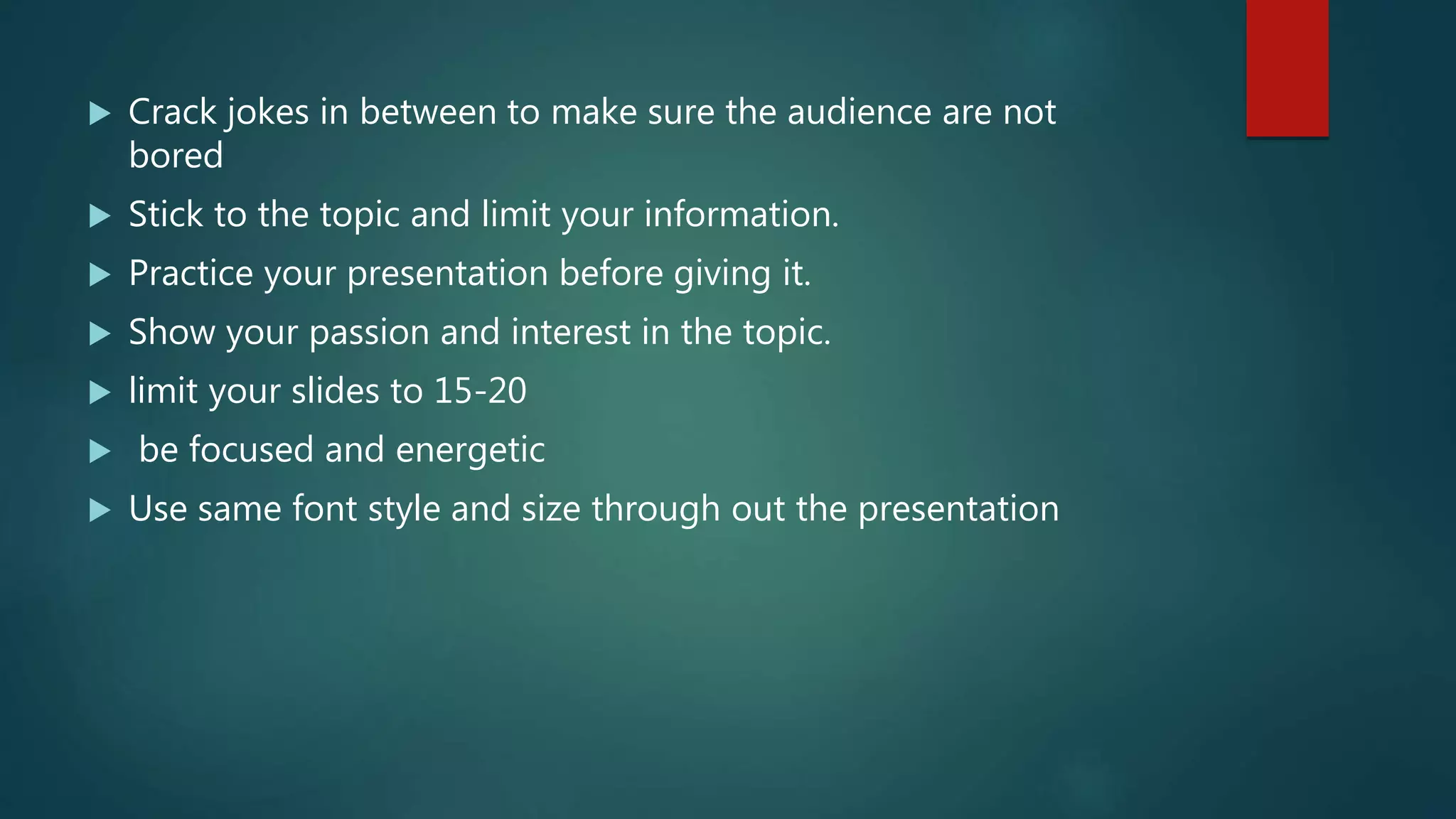  Crack jokes in between to make sure the audience are not
bored
 Stick to the topic and limit your information.
 Practice your presentation before giving it.
 Show your passion and interest in the topic.
 limit your slides to 15-20
 be focused and energetic
 Use same font style and size through out the presentation
 