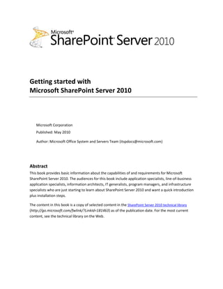 Getting started with
Microsoft SharePoint Server 2010
Microsoft Corporation
Published: May 2010
Author: Microsoft Office System and Servers Team (itspdocs@microsoft.com)
Abstract
This book provides basic information about the capabilities of and requirements for Microsoft
SharePoint Server 2010. The audiences for this book include application specialists, line-of-business
application specialists, information architects, IT generalists, program managers, and infrastructure
specialists who are just starting to learn about SharePoint Server 2010 and want a quick introduction
plus installation steps.
The content in this book is a copy of selected content in the SharePoint Server 2010 technical library
(http://go.microsoft.com/fwlink/?LinkId=181463) as of the publication date. For the most current
content, see the technical library on the Web.
 