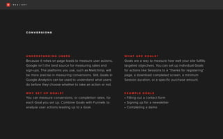 U N D E R S T A N D I N G U S E R S
Because it relies on page loads to measure user actions,
Google isn’t the best source for measuring sales and
sign-ups. The platforms you use, such as Mailchimp, will
be more precise in measuring conversions. Still, Goals in
Google Analytics can be used to understand what users
do before they choose whether to take an action or not.
W H Y S E T U P G O A L S ?
You can measure conversions, or completion rates, for
each Goal you set up. Combine Goals with Funnels to
analyze user actions leading up to a Goal.
W H A T A R E G O A L S ?
Goals are a way to measure how well your site fulfills
targeted objectives. You can set up individual Goals
for actions like Sessions to a “thanks for registering”
page, a download completed screen, a minimum
Session duration, or a specific purchase amount.
E X A M P L E G O A L S
• Filling out a contact form
• Signing up for a newsletter
• Completing a demo
C O N V E R S I O N S
 