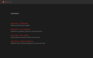 C O N T E N T S
S E C T I O N 1 : O V E R V I E W
Goals and directional insights.
S E C T I O N 2 : K E Y M E T R I C S
Audience, acquisition, behavior, and conversions.
S E C T I O N 3 : K E Y T E R M S
Handy reference guide and links to resources.
S E C T I O N 4 : W E E K LY M E T R I C S
Website traffic, top landing lages, and conversion rate.
 
