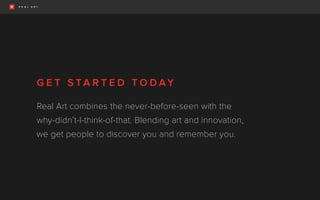 G E T S TA R T E D T O D AY
Real Art combines the never-before-seen with the
why-didn’t-I-think-of-that. Blending art and innovation,
we get people to discover you and remember you.
 