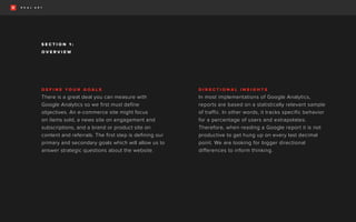 D E F I N E Y O U R G O A L S
There is a great deal you can measure with
Google Analytics so we first must define
objectives. An e-commerce site might focus
on items sold, a news site on engagement and
subscriptions, and a brand or product site on
content and referrals. The first step is defining our
primary and secondary goals which will allow us to
answer strategic questions about the website.
D I R E C T I O N A L I N S I G H T S
In most implementations of Google Analytics,
reports are based on a statistically relevant sample
of traffic. In other words, it tracks specific behavior
for a percentage of users and extrapolates.
Therefore, when reading a Google report it is not
productive to get hung up on every last decimal
point. We are looking for bigger directional
differences to inform thinking.
O V E R V I E W
S E C T I O N 1 :
 