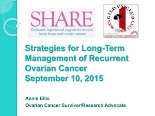 Strategies for Long-Term
Management of Recurrent
Ovarian Cancer
September 10, 2015
Annie Ellis
Ovarian Cancer Survivor/Research Advocate
 