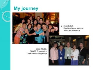 My journey
 2006 OCNA
Ovarian Cancer National
Alliance Conference
2008 SGO 
SHARE Presentation
The Patients’ Perspective
 