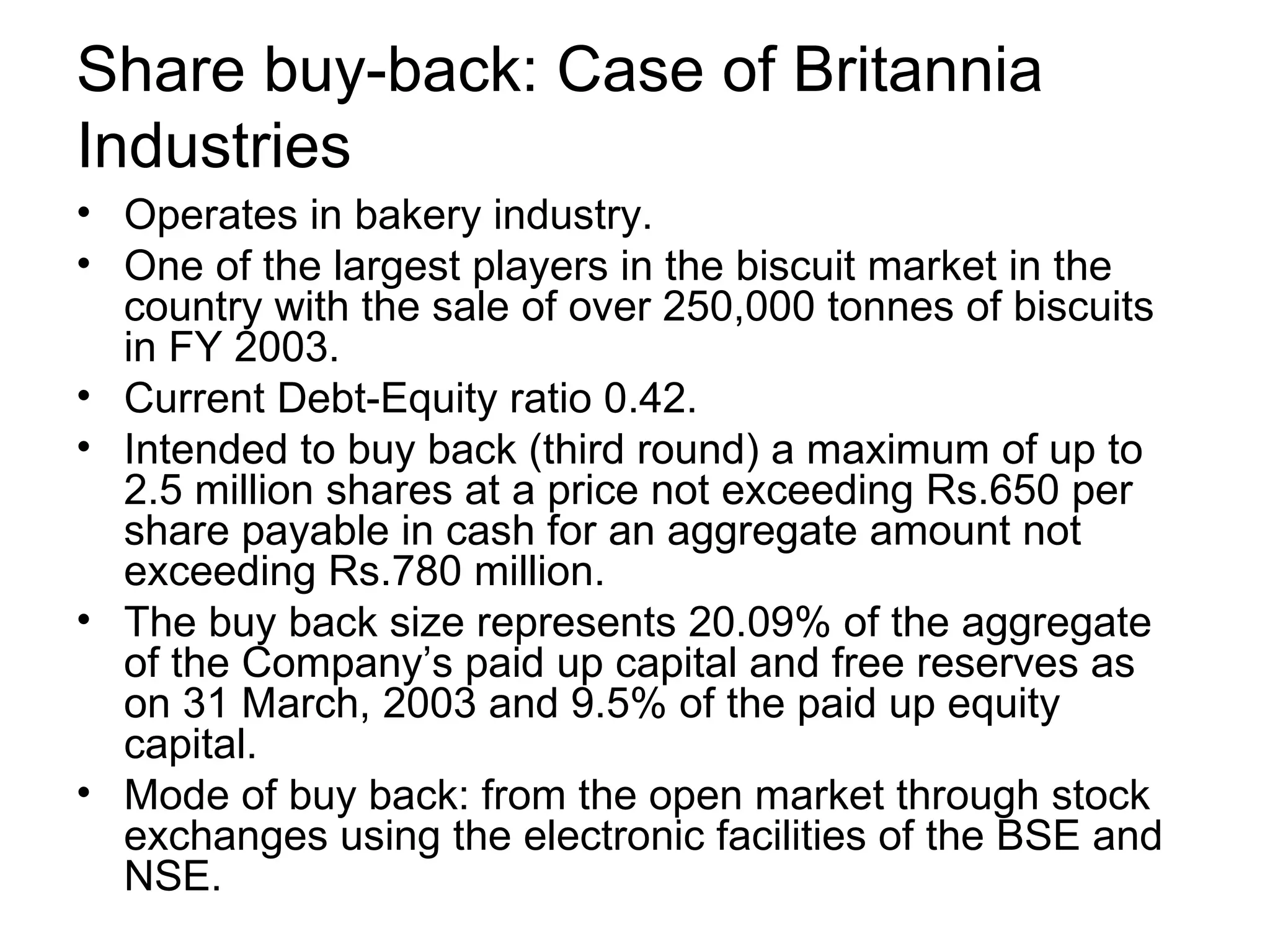 Share buy-back: Case of Britannia Industries Operates in bakery industry. One of the largest players in the biscuit market in the country with the sale of over 250,000 tonnes of biscuits in FY 2003. Current Debt-Equity ratio 0.42. Intended to buy back (third round) a maximum of up to 2.5 million shares at a price not exceeding Rs.650 per share payable in cash for an aggregate amount not exceeding Rs.780 million. The buy back size represents 20.09% of the aggregate of the Company’s paid up capital and free reserves as on 31 March, 2003 and 9.5% of the paid up equity capital. Mode of buy back: from the open market through stock exchanges using the electronic facilities of the BSE and NSE.
