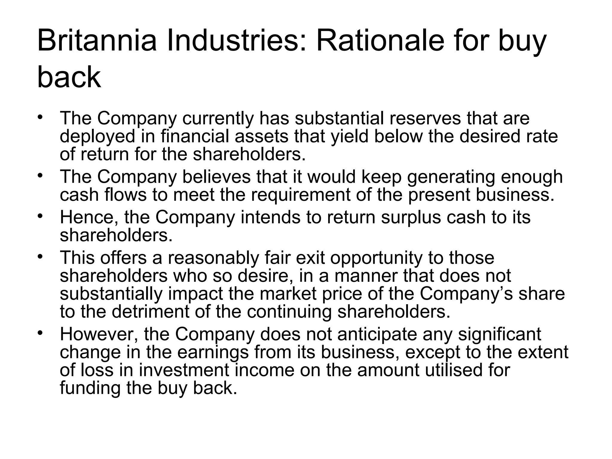 Britannia Industries: Rationale for buy back The Company currently has substantial reserves that are deployed in financial assets that yield below the desired rate of return for the shareholders. The Company believes that it would keep generating enough cash flows to meet the requirement of the present business. Hence, the Company intends to return surplus cash to its shareholders. This offers a reasonably fair exit opportunity to those shareholders who so desire, in a manner that does not substantially impact the market price of the Company’s share to the detriment of the continuing shareholders. However, the Company does not anticipate any significant change in the earnings from its business, except to the extent of loss in investment income on the amount utilised for funding the buy back.