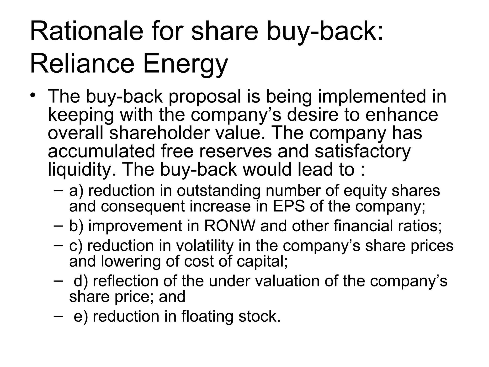 Rationale for share buy-back: Reliance Energy The buy-back proposal is being implemented in keeping with the company’s desire to enhance overall shareholder value. The company has accumulated free reserves and satisfactory liquidity. The buy-back would lead to : a) reduction in outstanding number of equity shares and consequent increase in EPS of the company; b) improvement in RONW and other financial ratios; c) reduction in volatility in the company’s share prices and lowering of cost of capital; d) reflection of the under valuation of the company’s share price; and e) reduction in floating stock.